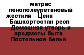 матрас пенополеуретановый жесткий › Цена ­ 4 500 - Башкортостан респ. Домашняя утварь и предметы быта » Постельное белье   